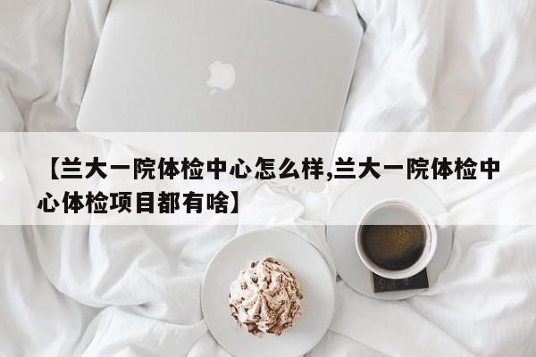 【兰大一院体检中心怎么样,兰大一院体检中心体检项目都有啥】