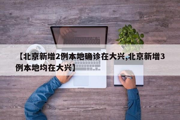 【北京新增2例本地确诊在大兴,北京新增3例本地均在大兴】