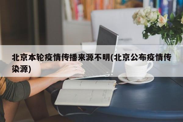 北京本轮疫情传播来源不明(北京公布疫情传染源)