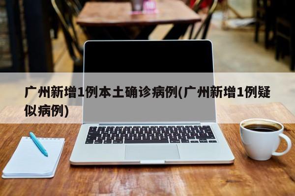 广州新增1例本土确诊病例(广州新增1例疑似病例)