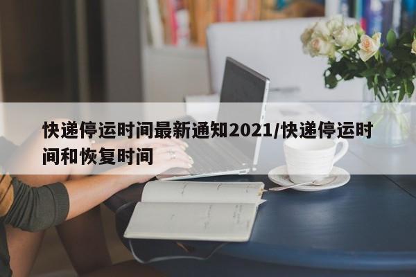 快递停运时间最新通知2021/快递停运时间和恢复时间