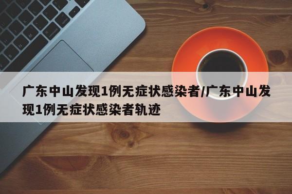 广东中山发现1例无症状感染者/广东中山发现1例无症状感染者轨迹