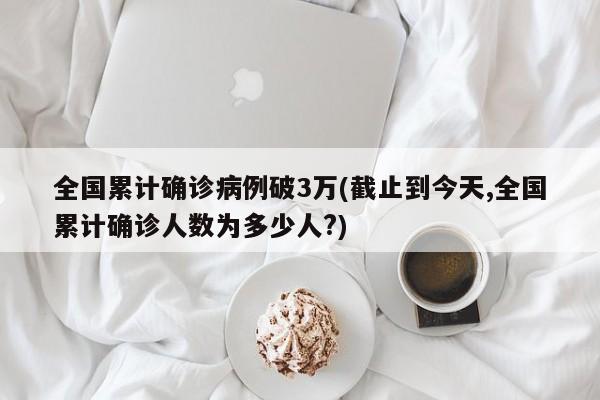 全国累计确诊病例破3万(截止到今天,全国累计确诊人数为多少人?)