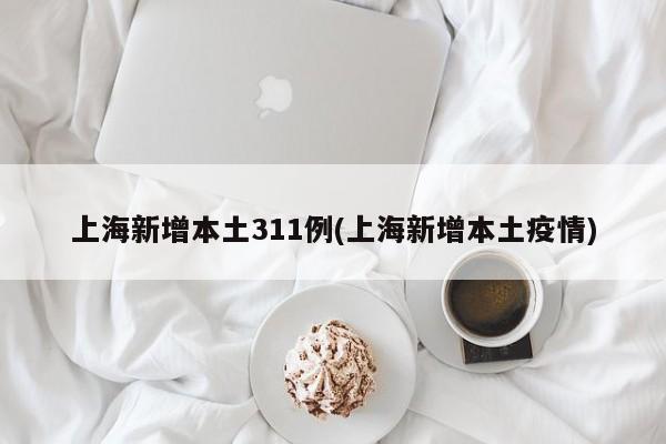 上海新增本土311例(上海新增本土疫情)