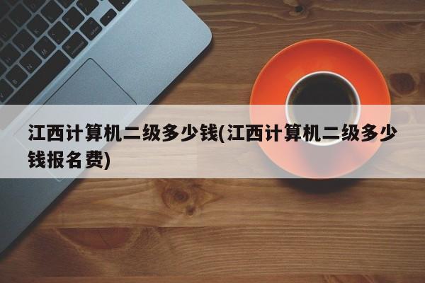 江西计算机二级多少钱(江西计算机二级多少钱报名费)
