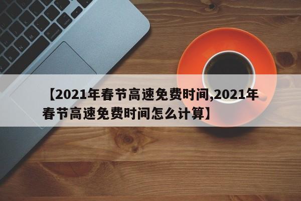 【2021年春节高速免费时间,2021年春节高速免费时间怎么计算】
