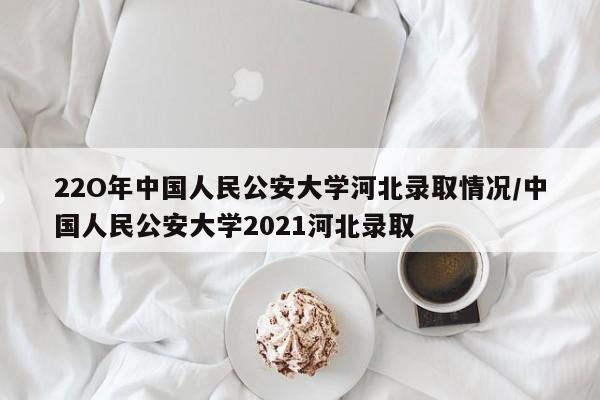 22O年中国人民公安大学河北录取情况/中国人民公安大学2021河北录取