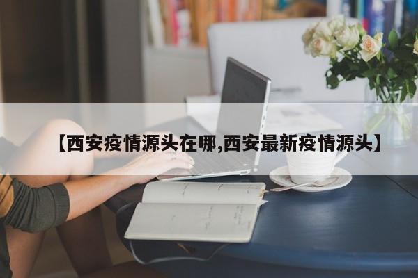 【西安疫情源头在哪,西安最新疫情源头】