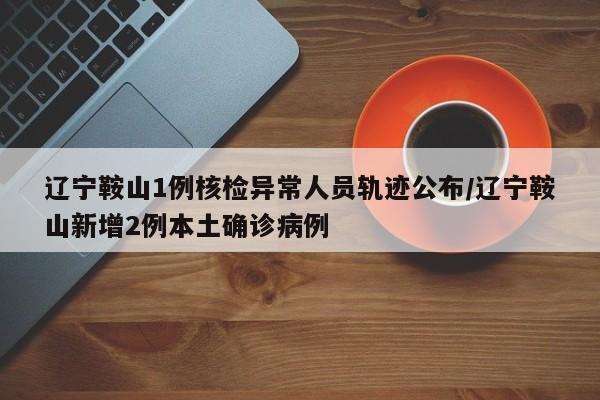 辽宁鞍山1例核检异常人员轨迹公布/辽宁鞍山新增2例本土确诊病例