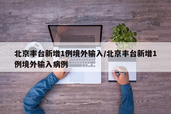北京丰台新增1例境外输入/北京丰台新增1例境外输入病例