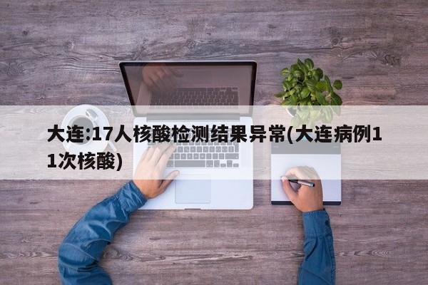 大连:17人核酸检测结果异常(大连病例11次核酸)