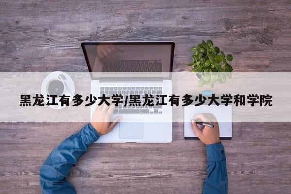 黑龙江有多少大学/黑龙江有多少大学和学院