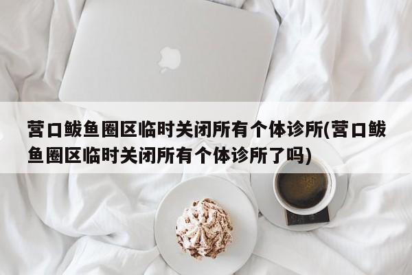 营口鲅鱼圈区临时关闭所有个体诊所(营口鲅鱼圈区临时关闭所有个体诊所了吗)