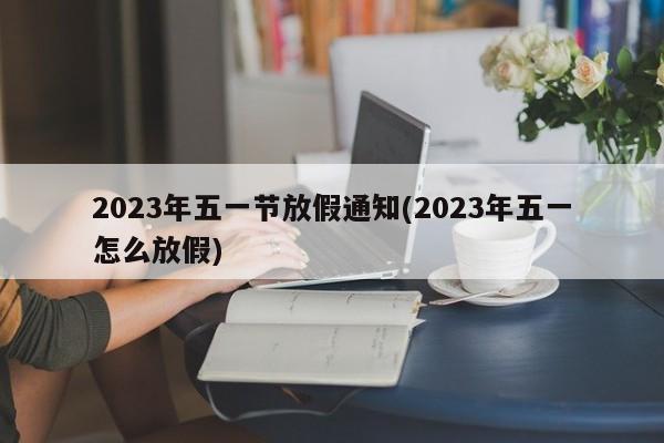 2023年五一节放假通知(2023年五一怎么放假)