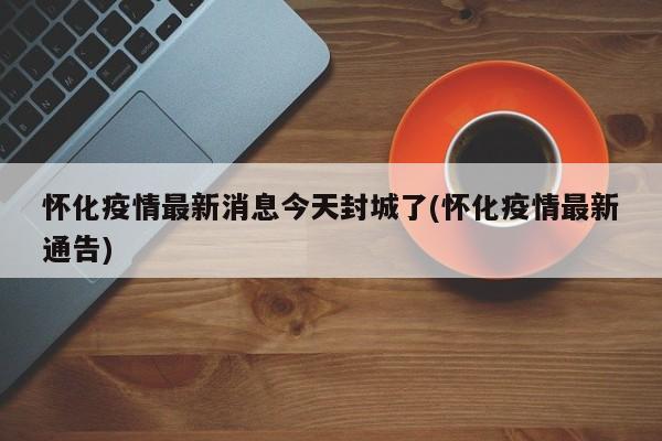 怀化疫情最新消息今天封城了(怀化疫情最新通告)