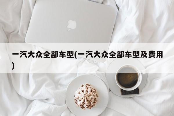 一汽大众全部车型(一汽大众全部车型及费用)