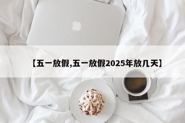 【五一放假,五一放假2025年放几天】