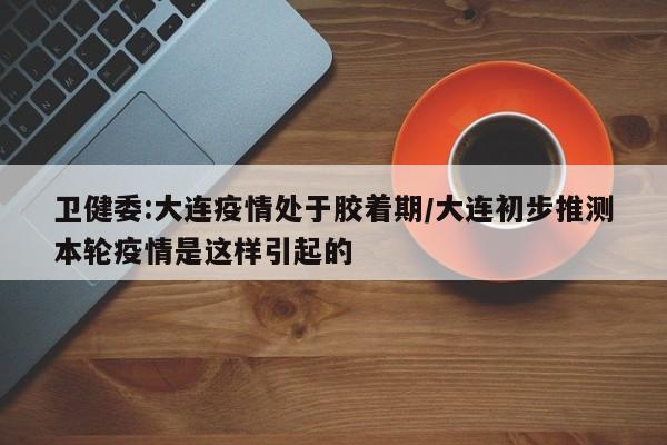 卫健委:大连疫情处于胶着期/大连初步推测本轮疫情是这样引起的