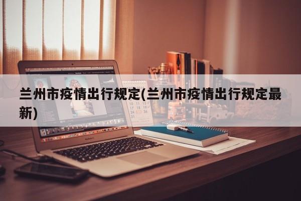 兰州市疫情出行规定(兰州市疫情出行规定最新)