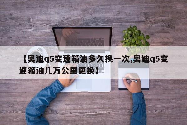 【奥迪q5变速箱油多久换一次,奥迪q5变速箱油几万公里更换】