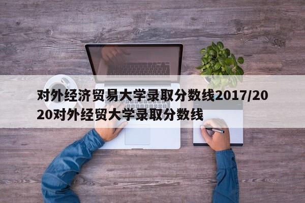 对外经济贸易大学录取分数线2017/2020对外经贸大学录取分数线