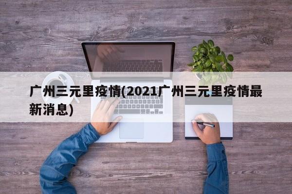 广州三元里疫情(2021广州三元里疫情最新消息)