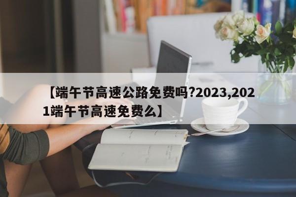 【端午节高速公路免费吗?2023,2021端午节高速免费么】