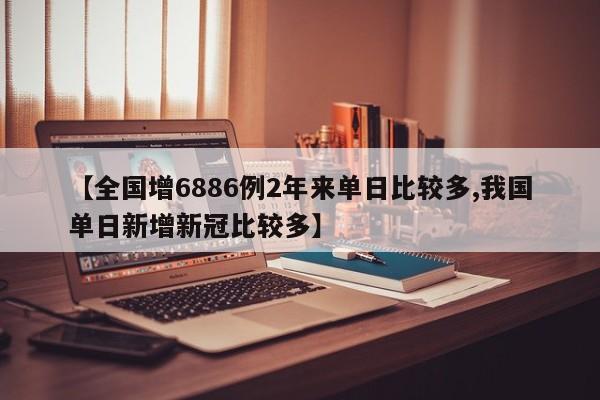 【全国增6886例2年来单日比较多,我国单日新增新冠比较多】