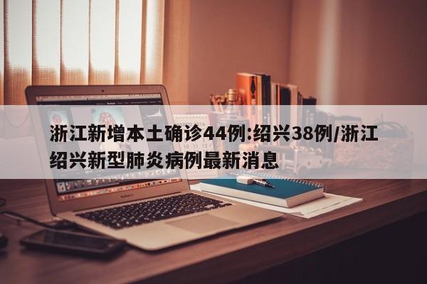 浙江新增本土确诊44例:绍兴38例/浙江绍兴新型肺炎病例最新消息