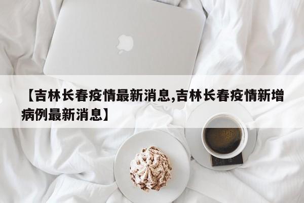 【吉林长春疫情最新消息,吉林长春疫情新增病例最新消息】