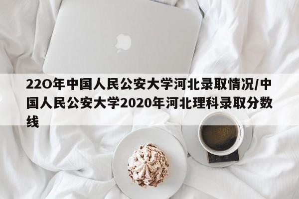 22O年中国人民公安大学河北录取情况/中国人民公安大学2020年河北理科录取分数线