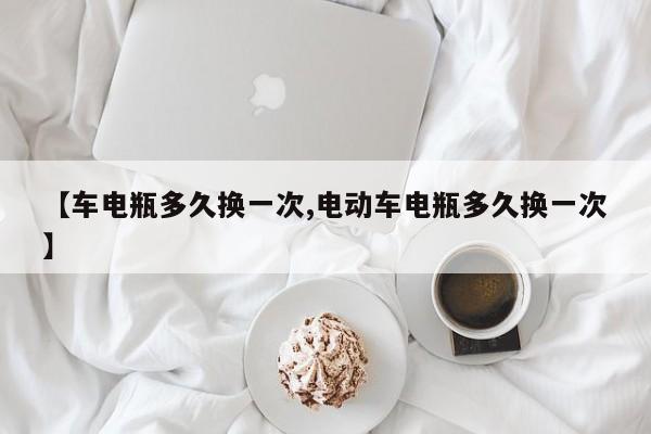 【车电瓶多久换一次,电动车电瓶多久换一次】