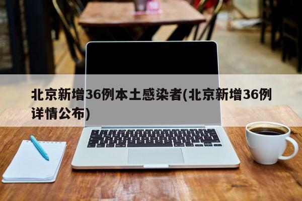 北京新增36例本土感染者(北京新增36例详情公布)