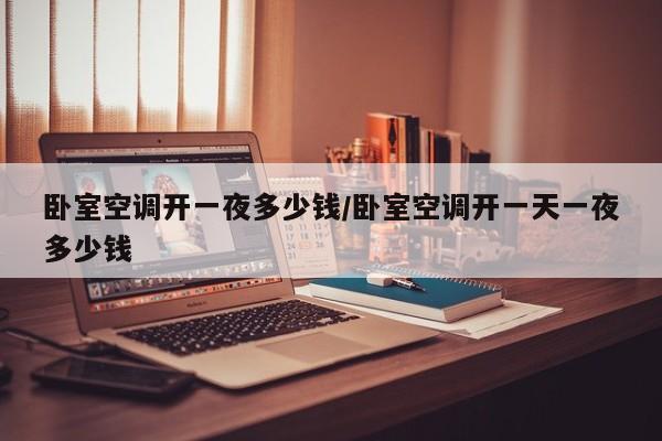 卧室空调开一夜多少钱/卧室空调开一天一夜多少钱