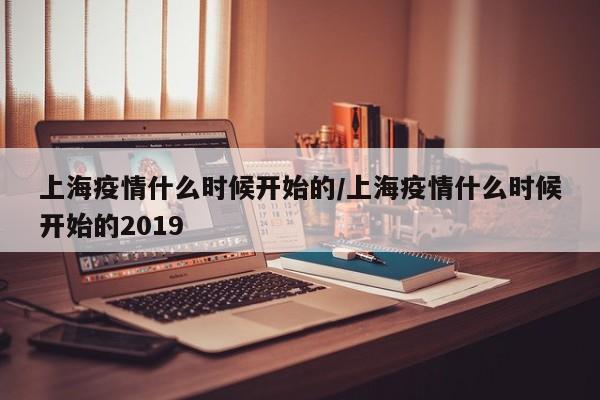上海疫情什么时候开始的/上海疫情什么时候开始的2019