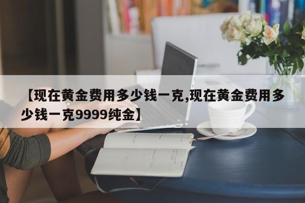 【现在黄金费用多少钱一克,现在黄金费用多少钱一克9999纯金】