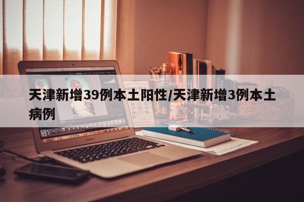 天津新增39例本土阳性/天津新增3例本土病例