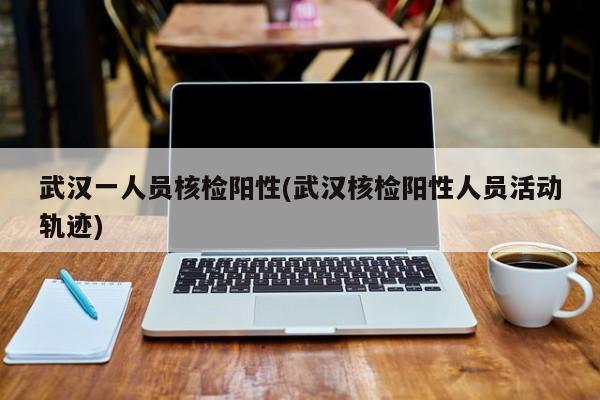 武汉一人员核检阳性(武汉核检阳性人员活动轨迹)