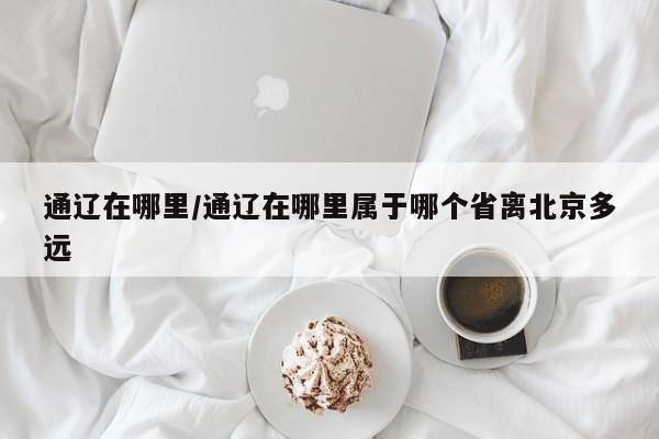 通辽在哪里/通辽在哪里属于哪个省离北京多远