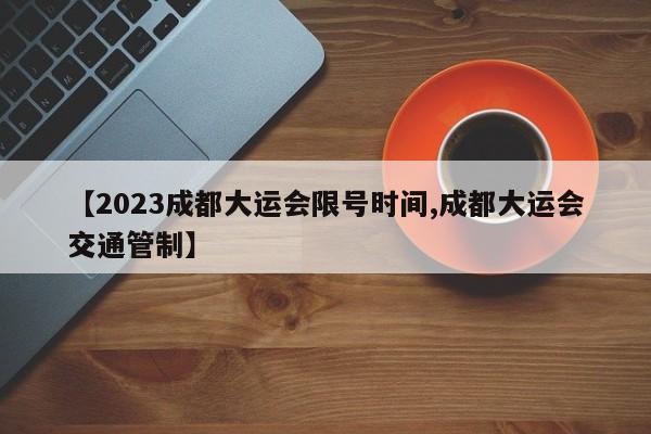 【2023成都大运会限号时间,成都大运会交通管制】