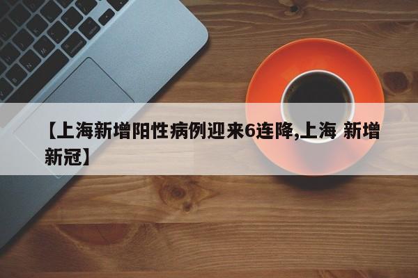 【上海新增阳性病例迎来6连降,上海 新增 新冠】