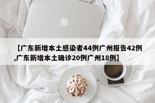 【广东新增本土感染者44例广州报告42例,广东新增本土确诊20例广州18例】