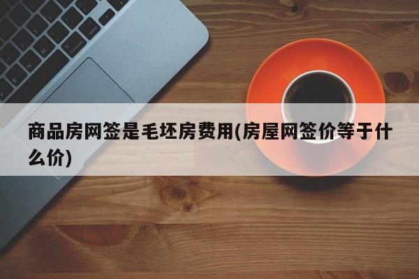 商品房网签是毛坯房费用(房屋网签价等于什么价)