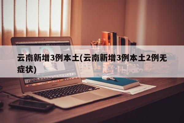 云南新增3例本土(云南新增3例本土2例无症状)