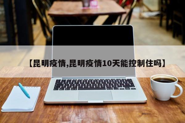 【昆明疫情,昆明疫情10天能控制住吗】