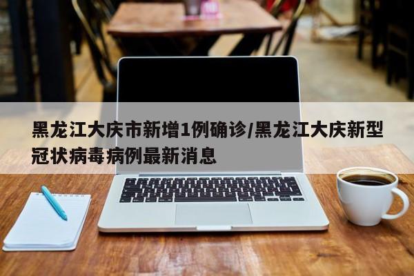 黑龙江大庆市新增1例确诊/黑龙江大庆新型冠状病毒病例最新消息