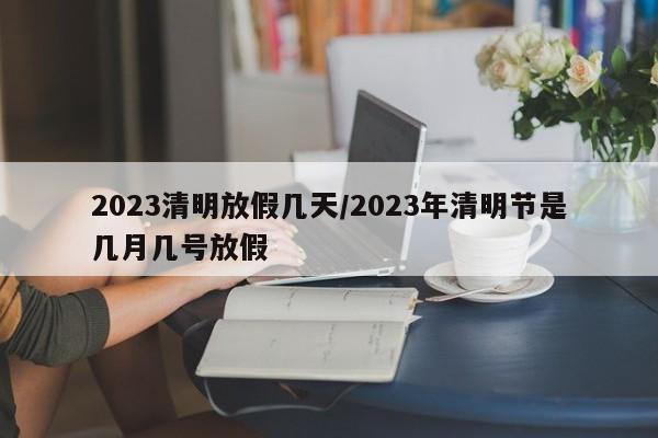 2023清明放假几天/2023年清明节是几月几号放假