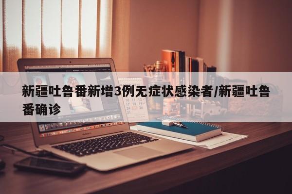 新疆吐鲁番新增3例无症状感染者/新疆吐鲁番确诊