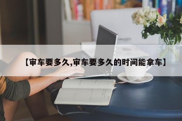 【审车要多久,审车要多久的时间能拿车】