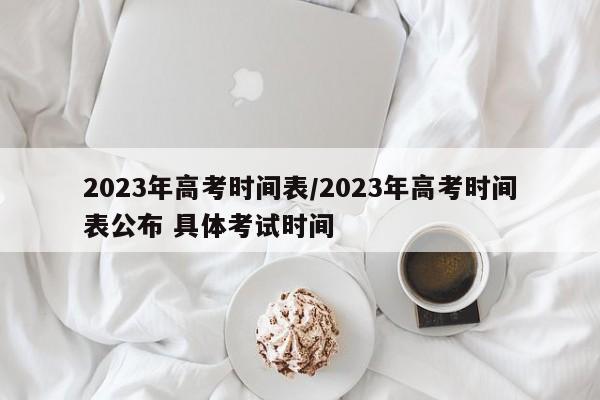 2023年高考时间表/2023年高考时间表公布 具体考试时间